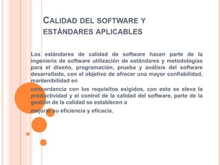 CALIDAD DEL SOFTWARE Y
ESTÁNDARES APLICABLES
Los estándares de calidad de software hacen parte de la
ingeniería de software utilización de estándares y metodologías
para el diseño, programación, prueba y análisis del software
desarrollado, con el objetivo de ofrecer una mayor confiabilidad,
mantenibilidad en
concordancia con los requisitos exigidos, con esto se eleva la
productividad y el control de la calidad del software, parte de la
gestión de la calidad se establecen a
mejorar su eficiencia y eficacia.
 