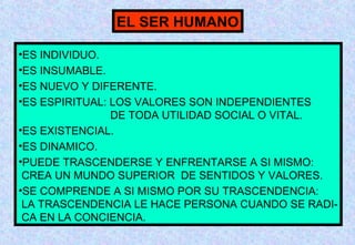 EL SER HUMANO
•ES INDIVIDUO.
•ES INSUMABLE.
•ES NUEVO Y DIFERENTE.
•ES ESPIRITUAL: LOS VALORES SON INDEPENDIENTES
DE TODA UTILIDAD SOCIAL O VITAL.
•ES EXISTENCIAL.
•ES DINAMICO.
•PUEDE TRASCENDERSE Y ENFRENTARSE A SI MISMO:
CREA UN MUNDO SUPERIOR DE SENTIDOS Y VALORES.
•SE COMPRENDE A SI MISMO POR SU TRASCENDENCIA:
LA TRASCENDENCIA LE HACE PERSONA CUANDO SE RADICA EN LA CONCIENCIA.

 