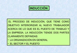 INDUCCIÓN

EL PROCESO DE INDUCCIÓN, QUE TIENE COMO
OBJETIVO INTERIORIZAR AL NUEVO TRABAJADOR
ACERCA DE LO QUE ES EL PUESTO DE TRABAJO Y
LA EMPRESA. LA INDUCCIÓN TIENDE DOS PARTES
CLARAMENTE DEFINIDAS:
• LA ORGANIZACIÓN EN GENERAL
• EL SECTOR Y EL PUESTO

 