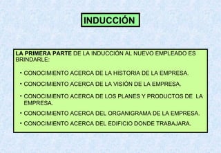 INDUCCIÓN

LA PRIMERA PARTE DE LA INDUCCIÓN AL NUEVO EMPLEADO ES
BRINDARLE:
• CONOCIMIENTO ACERCA DE LA HISTORIA DE LA EMPRESA.
• CONOCIMIENTO ACERCA DE LA VISIÓN DE LA EMPRESA.
• CONOCIMIENTO ACERCA DE LOS PLANES Y PRODUCTOS DE LA
EMPRESA.
• CONOCIMIENTO ACERCA DEL ORGANIGRAMA DE LA EMPRESA.
• CONOCIMIENTO ACERCA DEL EDIFICIO DONDE TRABAJARA.

 