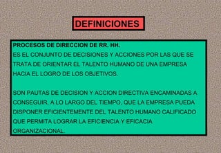 DEFINICIONES
PROCESOS DE DIRECCION DE RR. HH.
ES EL CONJUNTO DE DECISIONES Y ACCIONES POR LAS QUE SE
TRATA DE ORIENTAR EL TALENTO HUMANO DE UNA EMPRESA
HACIA EL LOGRO DE LOS OBJETIVOS.
SON PAUTAS DE DECISION Y ACCION DIRECTIVA ENCAMINADAS A
CONSEGUIR, A LO LARGO DEL TIEMPO, QUE LA EMPRESA PUEDA
DISPONER EFICIENTEMENTE DEL TALENTO HUMANO CALIFICADO
QUE PERMITA LOGRAR LA EFICIENCIA Y EFICACIA
ORGANIZACIONAL.

 