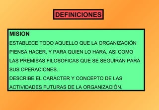 DEFINICIONES
MISION
ESTABLECE TODO AQUELLO QUE LA ORGANIZACIÓN
PIENSA HACER, Y PARA QUIEN LO HARA, ASI COMO
LAS PREMISAS FILOSOFICAS QUE SE SEGUIRAN PARA
SUS OPERACIONES.
DESCRIBE EL CARÁCTER Y CONCEPTO DE LAS
ACTIVIDADES FUTURAS DE LA ORGANIZACIÓN.

 
