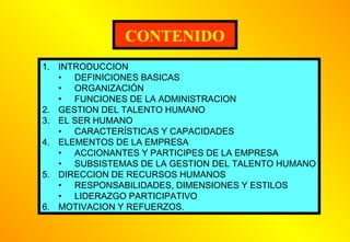 CONTENIDO
1. INTRODUCCION
• DEFINICIONES BASICAS
• ORGANIZACIÓN
• FUNCIONES DE LA ADMINISTRACION
2. GESTION DEL TALENTO HUMANO
3. EL SER HUMANO
• CARACTERÍSTICAS Y CAPACIDADES
4. ELEMENTOS DE LA EMPRESA
• ACCIONANTES Y PARTICIPES DE LA EMPRESA
• SUBSISTEMAS DE LA GESTION DEL TALENTO HUMANO
5. DIRECCION DE RECURSOS HUMANOS
• RESPONSABILIDADES, DIMENSIONES Y ESTILOS
• LIDERAZGO PARTICIPATIVO
6. MOTIVACION Y REFUERZOS.

 