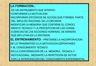 LA FORMACION.ES UN INSTRUMENTO QUE INTENTA:
•CONFORMAR LA MOTIVACION
•INCORPORAR CRITERIOS DE ACCION QUE FORMEN PARTE
DEL IMPULSO RACIONAL DE LA DECISION
•MODIFICAR LA MEMORIA QUE CONTIENE EL CONOCI
MIENTO TECNICO Y LA PERCEPCION DE LAS CONSECUENCIAS DE LAS ACCIONES HUMANAS, DE MANERA
QUE INFLUYAN EN LA DECISION.

EL ENTRENAMIENTO.- PRETENDE LA INCORPORACION
DE LO TRANSMITIDO A LA MOTIVACION ESPONTANEA
Y AL CONOCIMIENTO TECNICO
•ES LA CONFORMACION DE LA MEMORIA TECNICA Y
MOTIVACIONAL, MEDIANTE LA REPETICION DE ACTOS
CON LA INTERVENCION DEL CONOCIMIENTO EXPERIMENTAL

 