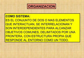 ORGANIZACION
COMO SISTEMA:
ES EL CONJUNTO DE DOS O MAS ELEMENTOS
QUE INTERACTUAN, SE INTERRELACIONAN Y
SON INTERDEPENDIENTES PARA ALCANZAR
OBJETIVOS COMUNES, DELIMITADOS POR UNA
FRONTERA, CON ESTRUCTURA PROPIA QUE
RESPONDE AL ENTORNO COMO UN TODO.

 