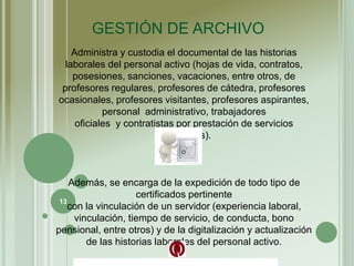 Administra y custodia el documental de las historias
laborales del personal activo (hojas de vida, contratos,
posesiones, sanciones, vacaciones, entre otros, de
profesores regulares, profesores de cátedra, profesores
ocasionales, profesores visitantes, profesores aspirantes,
personal administrativo, trabajadores
oficiales y contratistas por prestación de servicios
personales).
Además, se encarga de la expedición de todo tipo de
certificados pertinente
con la vinculación de un servidor (experiencia laboral,
vinculación, tiempo de servicio, de conducta, bono
pensional, entre otros) y de la digitalización y actualización
de las historias laborales del personal activo.
GESTIÓN DE ARCHIVO
13
 