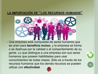 LA IMPORTACIÓN DE “LOS RECURSOS HUMANOS”
 Una empresa está compuesta de seres humanos que
se unen para beneficio mutuo, y la empresa se forma
o se destruye por la calidad o el comportamiento de su
gente. Lo que distingue a una empresa son sus seres
humanos que poseen habilidades para usar
conocimientos de todas clases. Sólo es a través de los
recursos humanos que los demás recursos se pueden
utilizar con efectividad.
15
 