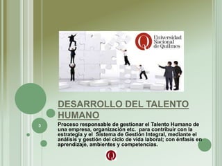DESARROLLO DEL TALENTO
HUMANO
Proceso responsable de gestionar el Talento Humano de
una empresa, organización etc. para contribuir con la
estrategia y el Sistema de Gestión Integral, mediante el
análisis y gestión del ciclo de vida laboral; con énfasis en
aprendizaje, ambientes y competencias.
3
 