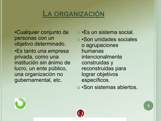 LA ORGANIZACIÓN
5
 •Cualquier conjunto de
personas con un
objetivo determinado.
 •Es tanto una empresa
privada, como una
institución sin ánimo de
lucro, un ente público,
una organización no
gubernamental, etc.
 •Es un sistema social.
 •Son unidades sociales
o agrupaciones
humanas
intencionalmente
construidas y
reconstruidas para
lograr objetivos
específicos.
 •Son sistemas abiertos.
 
