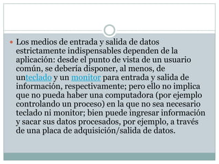  Los medios de entrada y salida de datos
estrictamente indispensables dependen de la
aplicación: desde el punto de vista de un usuario
común, se debería disponer, al menos, de
unteclado y un monitor para entrada y salida de
información, respectivamente; pero ello no implica
que no pueda haber una computadora (por ejemplo
controlando un proceso) en la que no sea necesario
teclado ni monitor; bien puede ingresar información
y sacar sus datos procesados, por ejemplo, a través
de una placa de adquisición/salida de datos.
 