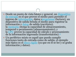  Desde un punto de vista básico y general, un dispositivo
de entrada es el que provee el medio para permitir el
ingreso de información, datos yprogramas (lectura); un
dispositivo de salida brinda el medio para registrar la
información y datos de salida (escritura);
la memoria otorga la capacidad de almacenamiento,
temporal o permanente (almacenamiento); y
la CPU provee la capacidad de cálculo y procesamiento
de la información ingresada (transformación).11
 Un periférico mixto es aquél que puede cumplir
funciones tanto de entrada como de salida; el ejemplo
más típico es el disco rígido (ya que en él se lee y se graba
información y datos).
 