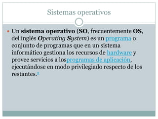 Sistemas operativos
 Un sistema operativo (SO, frecuentemente OS,
del inglés Operating System) es un programa o
conjunto de programas que en un sistema
informático gestiona los recursos de hardware y
provee servicios a losprogramas de aplicación,
ejecutándose en modo privilegiado respecto de los
restantes.2
 