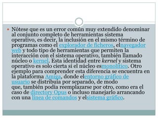  Nótese que es un error común muy extendido denominar
al conjunto completo de herramientas sistema
operativo, es decir, la inclusión en el mismo término de
programas como el explorador de ficheros, elnavegador
web y todo tipo de herramientas que permiten la
interacción con el sistema operativo, también llamado
núcleo o kernel. Esta identidad entre kernel y sistema
operativo es solo cierta si el núcleo esmonolítico. Otro
ejemplo para comprender esta diferencia se encuentra en
la plataforma Amiga, donde elentorno gráfico de
usuario se distribuía por separado, de modo
que, también podía reemplazarse por otro, como era el
caso de directory Opus o incluso manejarlo arrancando
con una línea de comandos y elsistema gráfico.
 