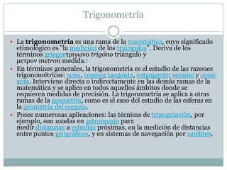 Trigonometría
 La trigonometría es una rama de la matemática, cuyo significado
etimológico es "la medición de los triángulos". Deriva de los
términos griegosτριγωνο trigōno triángulo y
μετρον metron medida.1
 En términos generales, la trigonometría es el estudio de las razones
trigonométricas: seno, coseno; tangente, cotangente; secante y cosec
ante. Interviene directa o indirectamente en las demás ramas de la
matemática y se aplica en todos aquellos ámbitos donde se
requieren medidas de precisión. La trigonometría se aplica a otras
ramas de la geometría, como es el caso del estudio de las esferas en
la geometría del espacio.
 Posee numerosas aplicaciones: las técnicas de triangulación, por
ejemplo, son usadas en astronomía para
medir distancias a estrellas próximas, en la medición de distancias
entre puntos geográficos, y en sistemas de navegación por satélites.
 