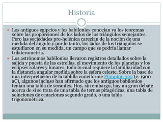 Historia
 Los antiguos egipcios y los babilonios conocían ya los teoremas
sobre las proporciones de los lados de los triángulos semejantes.
Pero las sociedades pre-helénica carecían de la noción de una
medida del ángulo y por lo tanto, los lados de los triángulos se
estudiaron en su medida, un campo que se podría llamar
trilaterometría.
 Los astrónomos babilonios llevaron registros detallados sobre la
salida y puesta de las estrellas, el movimiento de los planetas y los
eclipses solares y lunares, todo lo cual requiere la familiaridad con
la distancia angular medida sobre la esfera celeste. Sobre la base de
una interpretación de la tablilla cuneiforme Plimpton 322 (c. 1900
aC), algunos incluso han afirmado que los antiguos babilonios
tenían una tabla de secantes. Hoy, sin embargo, hay un gran debate
acerca de si se trata de una tabla de ternas pitagóricas, una tabla de
soluciones de ecuaciones segundo grado, o una tabla
trigonométrica.
 
