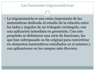 Las funciones trigonométricas
 La trigonometría es una rama importante de las
matemáticas dedicada al estudio de la relación entre
los lados y ángulos de un triángulo rectángulo, con
una aplicación inmediata en geometría. Con este
propósito se definieron una serie de funciones, las
que han sobrepasado su fin original para convertirse
en elementos matemáticos estudiados en sí mismos y
con aplicaciones en los campos más diversos.
 