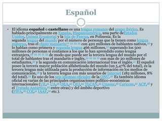 Español
 El idioma español o castellano es una lengua romance del grupo ibérico. Es
hablado principalmente en España, Hispanoamérica, una parte deEstados
Unidos, Guinea Ecuatorial y la Isla de Pascua, en Polinesia. Es la
segunda lengua del mundo por el número de personas que la tienen como lengua
materna, tras el chino mandarín22 23 24 25 con 420 millones de hablantes nativos,26 y
lo hablan como primera y segunda lengua 466 millones,27 superando los 500
millones de personas si contamos a los que lo han aprendido como lengua
extranjera,28 29 30 31 32 de modo que puede ser la tercera lengua del mundo por el
total de hablantes tras el mandarín e inglés,33 32 34 35 con más de 20 millones de
estudiantes,36 y la segunda en comunicación internacional tras el inglés.37 El español
posee la tercera mayor población alfabetizada del mundo (un 5,47% del total), es la
tercera lengua más utilizada para la producción de información en los medios de
comunicación,38 y la tercera lengua con más usuarios de Internet (182 millones, 8%
del total).39 Es uno de los seis idiomas oficiales de la ONU.40 Es también idioma
oficial en varias de las principales organizaciones político-económicas
internacionales (UE,41 UA,42 OEA,43 OEI,44 TLCAN,45 Unasur,46 Caricom,47 ACP,48 y
el Tratado Antártico,49 entre otras) y del ámbito deportivo
(FIFA,50 COI,51 IAAF,52 etc.).
 
