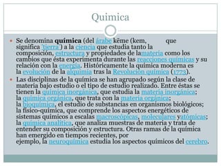 Quimica
 Se denomina química (del árabe kēme (kem, que
significa 'tierra') a la ciencia que estudia tanto la
composición, estructura y propiedades de lamateria como los
cambios que ésta experimenta durante las reacciones químicas y su
relación con la energía. Históricamente la química moderna es
la evolución de la alquimia tras la Revolución química (1773).
 Las disciplinas de la química se han agrupado según la clase de
materia bajo estudio o el tipo de estudio realizado. Entre éstas se
tienen la química inorgánica, que estudia la materia inorgánica;
la química orgánica, que trata con la materia orgánica;
la bioquímica, el estudio de substancias en organismos biológicos;
la físico-química, que comprende los aspectos energéticos de
sistemas químicos a escalas macroscópicas, moleculares yatómicas;
la química analítica, que analiza muestras de materia y trata de
entender su composición y estructura. Otras ramas de la química
han emergido en tiempos recientes, por
ejemplo, la neuroquímica estudia los aspectos químicos del cerebro.
 