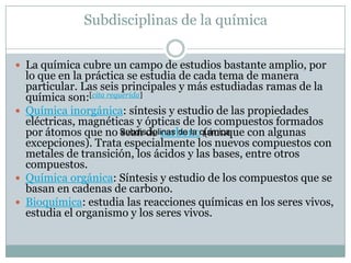 Subdisciplinas de la química
 La química cubre un campo de estudios bastante amplio, por
lo que en la práctica se estudia de cada tema de manera
particular. Las seis principales y más estudiadas ramas de la
química son:[cita requerida]
 Química inorgánica: síntesis y estudio de las propiedades
eléctricas, magnéticas y ópticas de los compuestos formados
por átomos que no sean de carbono (aunque con algunas
excepciones). Trata especialmente los nuevos compuestos con
metales de transición, los ácidos y las bases, entre otros
compuestos.
 Química orgánica: Síntesis y estudio de los compuestos que se
basan en cadenas de carbono.
 Bioquímica: estudia las reacciones químicas en los seres vivos,
estudia el organismo y los seres vivos.
Subdisciplinas de la química
 