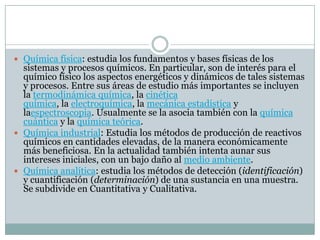  Química física: estudia los fundamentos y bases físicas de los
sistemas y procesos químicos. En particular, son de interés para el
químico físico los aspectos energéticos y dinámicos de tales sistemas
y procesos. Entre sus áreas de estudio más importantes se incluyen
la termodinámica química, la cinética
química, la electroquímica, la mecánica estadística y
laespectroscopia. Usualmente se la asocia también con la química
cuántica y la química teórica.
 Química industrial: Estudia los métodos de producción de reactivos
químicos en cantidades elevadas, de la manera económicamente
más beneficiosa. En la actualidad también intenta aunar sus
intereses iniciales, con un bajo daño al medio ambiente.
 Química analítica: estudia los métodos de detección (identificación)
y cuantificación (determinación) de una sustancia en una muestra.
Se subdivide en Cuantitativa y Cualitativa.
 