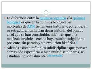  La diferencia entre la química orgánica y la química
biológica es que en la química biológica las
moléculas de ADN tienen una historia y, por ende, en
su estructura nos hablan de su historia, del pasado
en el que se han constituido, mientras que una
molécula orgánica, creada hoy, es sólo testigo de su
presente, sin pasado y sin evolución histórica.1
 Además existen múltiples subdisciplinas que, por ser
demasiado específicas o bien multidisciplinares, se
estudian individualmente:[cita requerida]
 