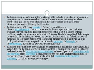  La física es significativa e influyente, no sólo debido a que los avances en la
comprensión a menudo se han traducido en nuevas tecnologías, sino
también a que las nuevas ideas en la física resuenan con las demás
ciencias, las matemáticas y la filosofía.
 La física no es sólo una ciencia teórica; es también una
ciencia experimental. Como toda ciencia, busca que sus conclusiones
puedan ser verificables mediante experimentos y que la teoría pueda
realizar predicciones de experimentos futuros. Dada la amplitud del campo
de estudio de la física, así como su desarrollo histórico en relación a otras
ciencias, se la puede considerar la ciencia fundamental o central, ya que
incluye dentro de su campo de estudio a la química, la biología y
la electrónica, además de explicar sus fenómenos.
 La física, en su intento de describir los fenómenos naturales con exactitud y
veracidad, ha llegado a límites impensables: el conocimiento actual abarca
la descripción de partículas fundamentales microscópicas, el nacimiento de
las estrellas en el universo e incluso conocer con una gran probabilidad lo
que aconteció en los primeros instantes del nacimiento de nuestro
universo, por citar unos pocos campos.
 