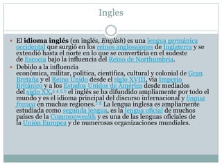 Ingles
 El idioma inglés (en inglés, English) es una lengua germánica
occidental que surgió en los reinos anglosajones de Inglaterra y se
extendió hasta el norte en lo que se convertiría en el sudeste
de Escocia bajo la influencia del Reino de Northumbria.
 Debido a la influencia
económica, militar, política, científica, cultural y colonial de Gran
Bretaña y el Reino Unido desde el siglo XVIII, vía Imperio
Británico y a los Estados Unidos de América desde mediados
del siglo XX,3 4 5 6 el inglés se ha difundido ampliamente por todo el
mundo y es el idioma principal del discurso internacional y lingua
franca en muchas regiones.7 8 La lengua inglesa es ampliamente
estudiada como segunda lengua, es la lengua oficial de muchos
países de la Commonwealth y es una de las lenguas oficiales de
la Unión Europea y de numerosas organizaciones mundiales.
 