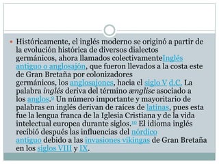  Históricamente, el inglés moderno se originó a partir de
la evolución histórica de diversos dialectos
germánicos, ahora llamados colectivamenteInglés
antiguo o anglosajón, que fueron llevados a la costa este
de Gran Bretaña por colonizadores
germánicos, los anglosajones, hacia el siglo V d.C. La
palabra inglés deriva del término ænglisc asociado a
los anglos.9 Un número importante y mayoritario de
palabras en inglés derivan de raíces de latinas, pues esta
fue la lengua franca de la Iglesia Cristiana y de la vida
intelectual europea durante siglos.10 El idioma inglés
recibió después las influencias del nórdico
antiguo debido a las invasiones vikingas de Gran Bretaña
en los siglos VIII y IX.
 