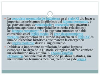  La conquista normanda de Inglaterra en el siglo XI dio lugar a
importantes préstamos lingüísticos del idioma normando, y
las convenciones devocabulario y ortografía comenzaron a
darle una apariencia superficial de estrecha relación con
las lenguas romances11 12 a lo que para entonces se había
convertido en el inglés medio. El gran desplazamiento
vocálico que comenzó en el sur de Inglaterra en el siglo XV es
uno de los hechos históricos que marcan la emergencia
del inglés moderno desde el inglés medio.
 Debido a la importante asimilación de varias lenguas
europeas a lo largo de la Historia, el inglés moderno contiene
un vocabulario muy amplio. El Oxford English
Dictionary contiene más de 250 000 palabras distintas, sin
incluir muchos términos técnicos, científicos y de jergas
 