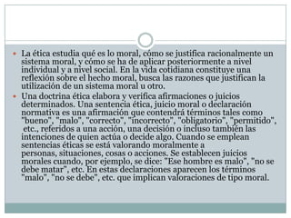  La ética estudia qué es lo moral, cómo se justifica racionalmente un
sistema moral, y cómo se ha de aplicar posteriormente a nivel
individual y a nivel social. En la vida cotidiana constituye una
reflexión sobre el hecho moral, busca las razones que justifican la
utilización de un sistema moral u otro.
 Una doctrina ética elabora y verifica afirmaciones o juicios
determinados. Una sentencia ética, juicio moral o declaración
normativa es una afirmación que contendrá términos tales como
"bueno", "malo", "correcto", "incorrecto", "obligatorio", "permitido",
etc., referidos a una acción, una decisión o incluso también las
intenciones de quien actúa o decide algo. Cuando se emplean
sentencias éticas se está valorando moralmente a
personas, situaciones, cosas o acciones. Se establecen juicios
morales cuando, por ejemplo, se dice: "Ese hombre es malo", "no se
debe matar", etc. En estas declaraciones aparecen los términos
"malo", "no se debe", etc. que implican valoraciones de tipo moral.
 
