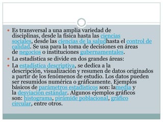  Es transversal a una amplia variedad de
disciplinas, desde la física hasta las ciencias
sociales, desde las ciencias de la saludhasta el control de
calidad. Se usa para la toma de decisiones en áreas
de negocios o instituciones gubernamentales.
 La estadística se divide en dos grandes áreas:
 La estadística descriptiva, se dedica a la
descripción, visualización y resumen de datos originados
a partir de los fenómenos de estudio. Los datos pueden
ser resumidos numérica o gráficamente. Ejemplos
básicos de parámetros estadísticos son: lamedia y
la desviación estándar. Algunos ejemplos gráficos
son: histograma, pirámide poblacional, gráfico
circular, entre otros.
 
