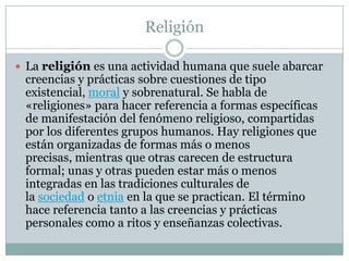 Religión
 La religión es una actividad humana que suele abarcar
creencias y prácticas sobre cuestiones de tipo
existencial, moral y sobrenatural. Se habla de
«religiones» para hacer referencia a formas específicas
de manifestación del fenómeno religioso, compartidas
por los diferentes grupos humanos. Hay religiones que
están organizadas de formas más o menos
precisas, mientras que otras carecen de estructura
formal; unas y otras pueden estar más o menos
integradas en las tradiciones culturales de
la sociedad o etnia en la que se practican. El término
hace referencia tanto a las creencias y prácticas
personales como a ritos y enseñanzas colectivas.
 