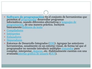 Software de programación: Es el conjunto de herramientas que
permiten al programador desarrollar programas
informáticos, usando diferentes alternativas y lenguajes de
programación, de una manera práctica. Incluyen
básicamente:Editores de texto
 Compiladores
 Intérpretes
 Enlazadores
 Depuradores
 Entornos de Desarrollo Integrados (IDE): Agrupan las anteriores
herramientas, usualmente en un entorno visual, de forma tal que el
programador no necesite introducir múltiples comandos para
compilar, interpretar, depurar, etc. Habitualmente cuentan con una
avanzadainterfaz gráfica de usuario (GUI).
 