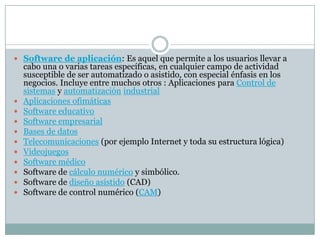  Software de aplicación: Es aquel que permite a los usuarios llevar a
cabo una o varias tareas específicas, en cualquier campo de actividad
susceptible de ser automatizado o asistido, con especial énfasis en los
negocios. Incluye entre muchos otros : Aplicaciones para Control de
sistemas y automatización industrial
 Aplicaciones ofimáticas
 Software educativo
 Software empresarial
 Bases de datos
 Telecomunicaciones (por ejemplo Internet y toda su estructura lógica)
 Videojuegos
 Software médico
 Software de cálculo numérico y simbólico.
 Software de diseño asistido (CAD)
 Software de control numérico (CAM)
 