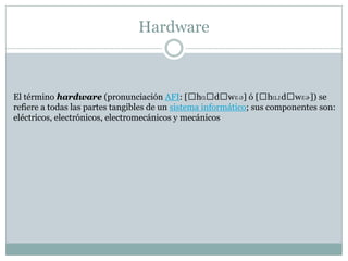Hardware
El término hardware (pronunciación AFI: [ˈhɑˈdˈwɛə] ó [ˈhɑɹdˈwɛɚ]) se
refiere a todas las partes tangibles de un sistema informático; sus componentes son:
eléctricos, electrónicos, electromecánicos y mecánicos
 