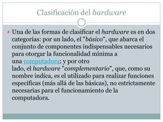 Clasificación del hardware
 Una de las formas de clasificar el hardware es en dos
categorías: por un lado, el "básico", que abarca el
conjunto de componentes indispensables necesarios
para otorgar la funcionalidad mínima a
una computadora; y por otro
lado, el hardware "complementario", que, como su
nombre indica, es el utilizado para realizar funciones
específicas (más allá de las básicas), no estrictamente
necesarias para el funcionamiento de la
computadora.
 