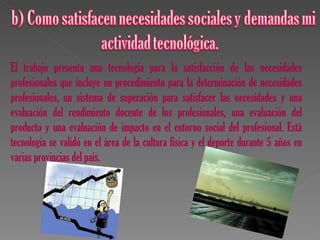 El trabajo presenta una tecnología para la satisfacción de las necesidades
profesionales que incluye un procedimiento para la determinación de necesidades
profesionales, un sistema de superación para satisfacer las necesidades y una
evaluación del rendimiento docente de los profesionales, una evaluación del
producto y una evaluación de impacto en el entorno social del profesional. Está
tecnología se validó en el área de la cultura física y el deporte durante 5 años en
varias provincias del país.
 