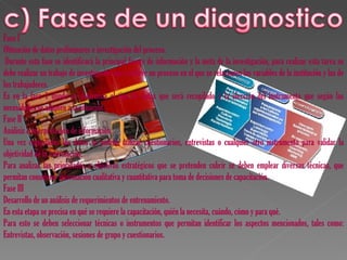 Fase I
Obtención de datos preliminares e investigación del proceso.
 Durante esta fase se identificará la principal fuente de información y la meta de la investigación, para realizar esta tarea se
debe realizar un trabajo de investigación que conlleve un proceso en el que se relacionen las variables de la institución y las de
los trabajadores.
Es en la fase 1 donde se determina el tipo de datos que será recopilado y la elección del instrumento que según las
necesidades se adapten a la situación.
Fase II
Análisis e interpretación de información.
Una vez compilados los datos se podrán utilizar cuestionarios, entrevistas o cualquier otro instrumento para validar la
objetividad de la información.
Para analizar las prioridades u objetivos estratégicos que se pretenden cubrir se deben emplear diversas técnicas, que
permitan considerar información cualitativa y cuantitativa para toma de decisiones de capacitación.
Fase III
Desarrollo de un análisis de requerimientos de entrenamiento.
En esta etapa se precisa en qué se requiere la capacitación, quién la necesita, cuándo, cómo y para qué.
Para esto se deben seleccionar técnicas o instrumentos que permitan identificar los aspectos mencionados, tales como:
Entrevistas, observación, sesiones de grupo y cuestionarios.
 