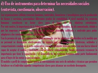 Las organizaciones utilizan recursos humanos, materiales, financieros y tecnológicos para la producción
de bienes y servicios, generándose diferentes grados de rentabilidad. A nivel mundial, los recursos
humanos constituyen un factor clave para el logro de los objetivos estratégicos.
Por este motivo, la importancia de la Administración de Recursos Humanos, ha ido aumentando, debido a
que las empresas requieren cada vez más de personal altamente calificado y motivado para poder
adaptarse a los constantes cambios del entorno.
Con la premisa de que las organizaciones podrán cumplir con los objetivos establecidos en la medida que
su personal se desempeñe efectivamente; de manera que su conocimiento, destrezas, actitudes y
comportamiento conduzcan al éxito corporativo, consecuentemente deberán contar con una fuerza laboral
capaz de aceptar el cambio y motivados a desarrollarse continuamente. Siendo necesario reconocer la
importancia que tiene la capacitación y el desarrollo de los recursos humanos como parte fundamental
para el logro de las metas organizacionales.
El modelo o perfil de competencias aporta al entrenamiento una serie de métodos y técnicas que permiten
fortalecer en el individuo aquellas competencias claves para alcanzar un excelente desempeño.
 