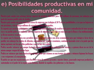 Nuestro país cuenta con extensas tierras capaces de producir alimentos para 300 millones de personas, sin embargo gran
parte de nuestro pueblo sufre de hambre.
Nuestro país cuenta con gran capacidad ociosa de empresas que trabajan al 30 % de sus posibilidades, si es que no bajaron ya
sus persianas, y sin embargo millones de argentinos están desocupados.
Se suponía que nuestros gobernantes y sus economistas debían ocuparse de resolver esta grave contradicción de tener un país
rico y un pueblo pobre; sin embargo sólo se ocuparon de empobrecernos cada vez más para que la Banca y las multinacionales
se lleven nuestros recursos.
Se supone que la democracia nos permitirá elegir otros gobernantes con otros economistas para que trabajen a favor de su
pueblo; sin embargo los medios de difusión, controlados por el poder económico, continúan haciendo creer a la gente que las
únicas opciones son las que ellos publicitan y que no hay otra salida.
Podría suceder entonces que aunque haya elecciones, nuevamente nos gobiernen los mismos, o quienes dicen no ser de lo
mismo aunque vengan del mismo lugar.
Podría ser entonces que tanta frustración nos haga sentir que estamos en una trampa sin salida y entonces bajemos los brazos
y nos resignemos a la marginación.
O podría ser que nos organicemos para hacernos cargo de nuestro presente y nuestro futuro, generando empresas productivas
sustentadas en el poder de la organización humana, dándole la espalda a los gobiernos y a los bancos.
 