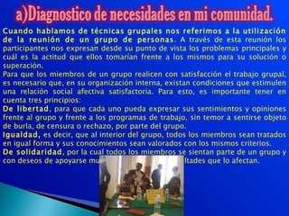 Cuando hablamos de técnicas grupales nos referimos a la utilización
de la reunión de un grupo de personas. A través de esta reunión los
participantes nos expresan desde su punto de vista los problemas principales y
cuál es la actitud que ellos tomarían frente a los mismos para su solución o
superación.
Para que los miembros de un grupo realicen con satisfacción el trabajo grupal,
es necesario que, en su organización interna, existan condiciones que estimulen
una relación social afectiva satisfactoria. Para esto, es importante tener en
cuenta tres principios:
De libertad, para que cada uno pueda expresar sus sentimientos y opiniones
frente al grupo y frente a los programas de trabajo, sin temor a sentirse objeto
de burla, de censura o rechazo, por parte del grupo.
Igualdad, es decir, que al interior del grupo, todos los miembros sean tratados
en igual forma y sus conocimientos sean valorados con los mismos criterios.
De solidaridad, por la cual todos los miembros se sientan parte de un grupo y
con deseos de apoyarse mutuamente ante las dificultades que lo afectan.
 