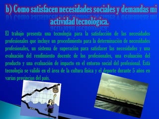 El trabajo presenta una tecnología para la satisfacción de las necesidades
profesionales que incluye un procedimiento para la determinación de necesidades
profesionales, un sistema de superación para satisfacer las necesidades y una
evaluación del rendimiento docente de los profesionales, una evaluación del
producto y una evaluación de impacto en el entorno social del profesional. Está
tecnología se validó en el área de la cultura física y el deporte durante 5 años en
varias provincias del país.
 