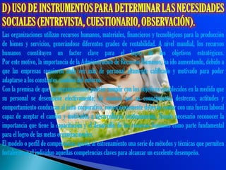 Las organizaciones utilizan recursos humanos, materiales, financieros y tecnológicos para la producción
de bienes y servicios, generándose diferentes grados de rentabilidad. A nivel mundial, los recursos
humanos constituyen un factor clave para el logro de los objetivos estratégicos.
Por este motivo, la importancia de la Administración de Recursos Humanos, ha ido aumentando, debido a
que las empresas requieren cada vez más de personal altamente calificado y motivado para poder
adaptarse a los constantes cambios del entorno.
Con la premisa de que las organizaciones podrán cumplir con los objetivos establecidos en la medida que
su personal se desempeñe efectivamente; de manera que su conocimiento, destrezas, actitudes y
comportamiento conduzcan al éxito corporativo, consecuentemente deberán contar con una fuerza laboral
capaz de aceptar el cambio y motivados a desarrollarse continuamente. Siendo necesario reconocer la
importancia que tiene la capacitación y el desarrollo de los recursos humanos como parte fundamental
para el logro de las metas organizacionales.
El modelo o perfil de competencias aporta al entrenamiento una serie de métodos y técnicas que permiten
fortalecer en el individuo aquellas competencias claves para alcanzar un excelente desempeño.
 