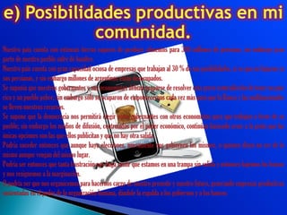Nuestro país cuenta con extensas tierras capaces de producir alimentos para 300 millones de personas, sin embargo gran
parte de nuestro pueblo sufre de hambre.
Nuestro país cuenta con gran capacidad ociosa de empresas que trabajan al 30 % de sus posibilidades, si es que no bajaron ya
sus persianas, y sin embargo millones de argentinos están desocupados.
Se suponía que nuestros gobernantes y sus economistas debían ocuparse de resolver esta grave contradicción de tener un país
rico y un pueblo pobre; sin embargo sólo se ocuparon de empobrecernos cada vez más para que la Banca y las multinacionales
se lleven nuestros recursos.
Se supone que la democracia nos permitirá elegir otros gobernantes con otros economistas para que trabajen a favor de su
pueblo; sin embargo los medios de difusión, controlados por el poder económico, continúan haciendo creer a la gente que las
únicas opciones son las que ellos publicitan y que no hay otra salida.
Podría suceder entonces que aunque haya elecciones, nuevamente nos gobiernen los mismos, o quienes dicen no ser de lo
mismo aunque vengan del mismo lugar.
Podría ser entonces que tanta frustración nos haga sentir que estamos en una trampa sin salida y entonces bajemos los brazos
y nos resignemos a la marginación.
O podría ser que nos organicemos para hacernos cargo de nuestro presente y nuestro futuro, generando empresas productivas
sustentadas en el poder de la organización humana, dándole la espalda a los gobiernos y a los bancos.
 