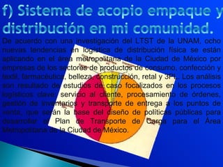 De acuerdo con una investigación del LTST de la UNAM, ocho
nuevas tendencias en logística de distribución física se están
aplicando en el área metropolitana de la Ciudad de México por
empresas de los sectores de productos de consumo, confección y
textil, farmacéutica, belleza, construcción, retal y 3PL. Los análisis
son resultado de estudios de caso focalizados en los procesos
logísticos clave: servicio al cliente, procesamiento de órdenes,
gestión de inventarios y transporte de entrega a los puntos de
venta, que serán la base del diseño de políticas públicas para
desarrollar el Plan de Transporte de Carga para el Área
Metropolitana de la Ciudad de México.
 