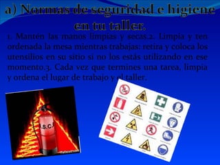 1. Mantén las manos limpias y secas.2. Limpia y ten
ordenada la mesa mientras trabajas: retira y coloca los
utensilios en su sitio si no los estás utilizando en ese
momento.3. Cada vez que termines una tarea, limpia
y ordena el lugar de trabajo y el taller.
 