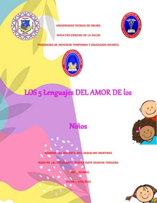 UNIVERSIDAD TECNICA DE ORURO
FACULTAD CIENCIAS DE LA SALUD
PROGRAMA DE ANTENCIN TEMPRANA Y EDUCACION INFANTIL
LOS 5 Lenguajes DEL AMOR DE los
Niños
NOMBRE DEL DOCENTE: ING. JAQUELINE MARTINEZ
NOMBRE DEL ESTUDIANTE: REBECA RUTH SEGOVIA TANGARA
TURNO: DIURNO
FECHA: 05/01/2022
 