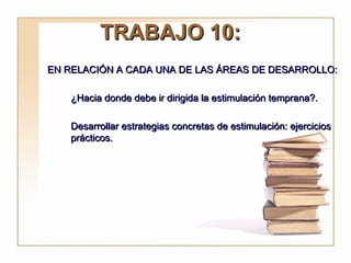 TRABAJO 10:
EN RELACIÓN A CADA UNA DE LAS ÁREAS DE DESARROLLO:

    ¿Hacia donde debe ir dirigida la estimulación temprana?.

    Desarrollar estrategias concretas de estimulación: ejercicios
    prácticos.
 