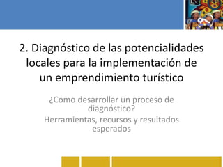 2. Diagnóstico de las potencialidades
locales para la implementación de
un emprendimiento turístico
¿Como desarrollar un proceso de
diagnóstico?
Herramientas, recursos y resultados
esperados
 