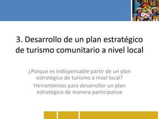 3. Desarrollo de un plan estratégico
de turismo comunitario a nivel local
¿Porque es indispensable partir de un plan
estratégico de turismo a nivel local?
Herramientas para desarrollar un plan
estratégico de manera participativa
 